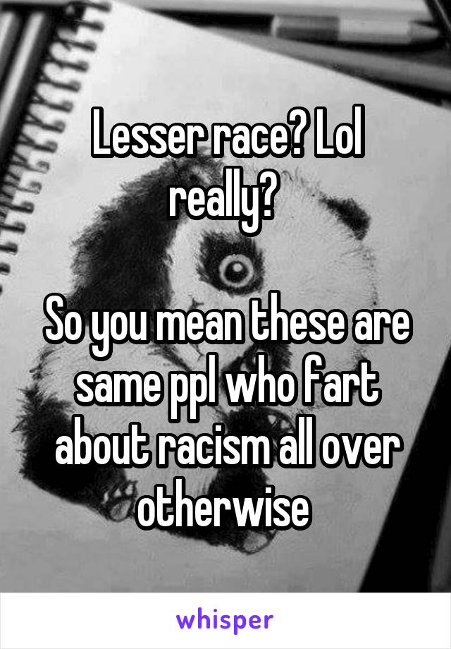 Lesser race? Lol
really? 

So you mean these are same ppl who fart about racism all over otherwise 