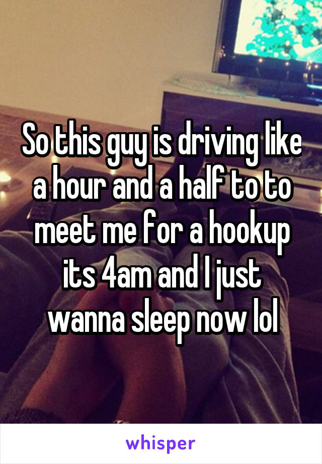 So this guy is driving like a hour and a half to to meet me for a hookup its 4am and I just wanna sleep now lol