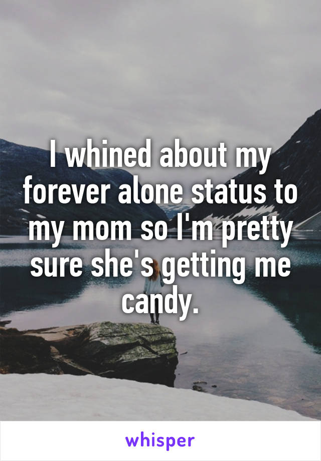 I whined about my forever alone status to my mom so I'm pretty sure she's getting me candy.