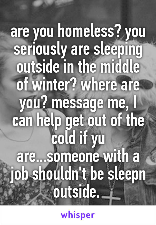are you homeless? you seriously are sleeping outside in the middle of winter? where are you? message me, I can help get out of the cold if yu are...someone with a job shouldn't be sleepn outside. 