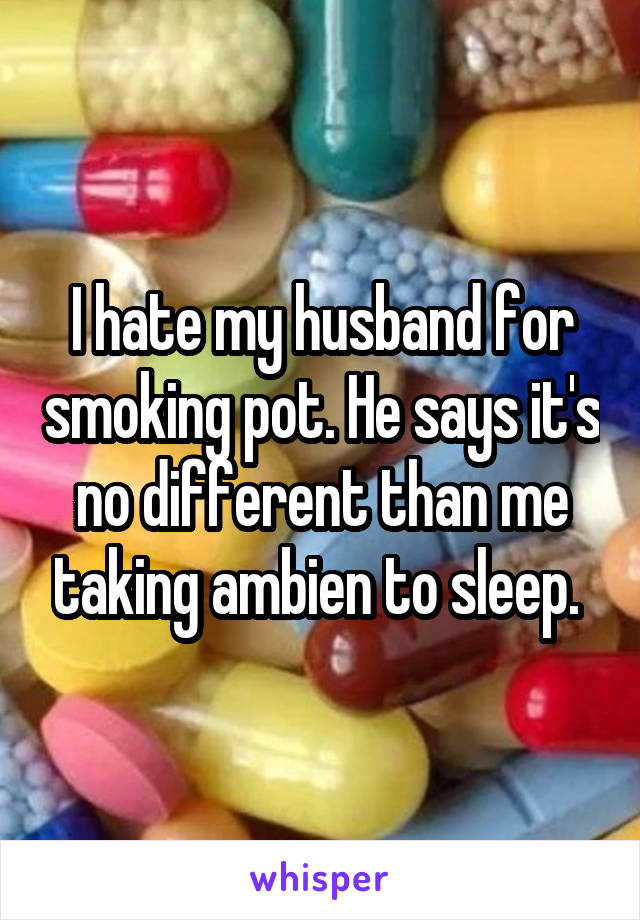 I hate my husband for smoking pot. He says it's no different than me taking ambien to sleep. 