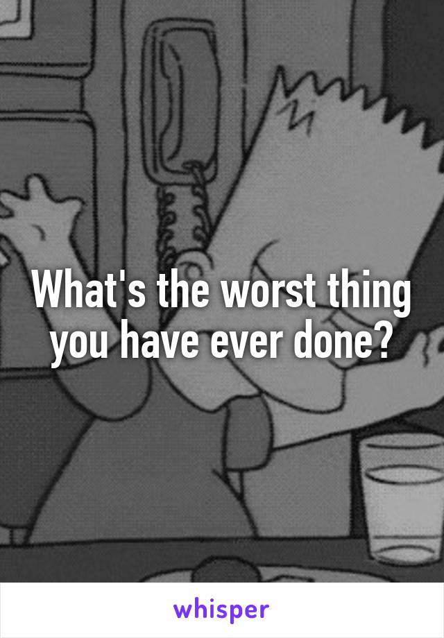 What's the worst thing you have ever done?