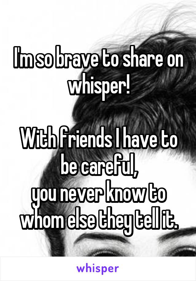 I'm so brave to share on whisper!

With friends I have to be careful,
you never know to whom else they tell it.