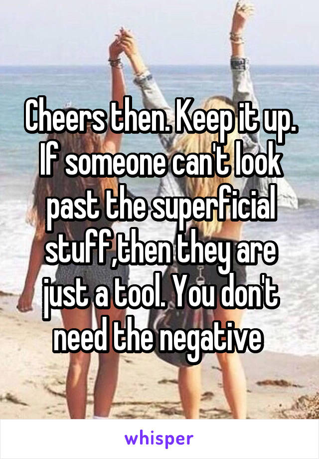 Cheers then. Keep it up. If someone can't look past the superficial stuff,then they are just a tool. You don't need the negative 