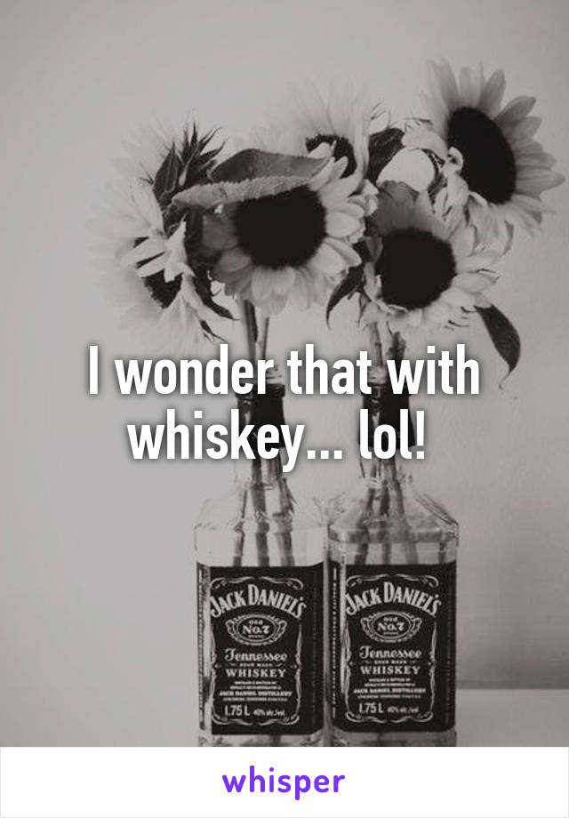 I wonder that with whiskey... lol! 