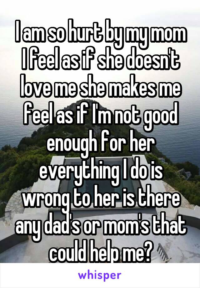 I am so hurt by my mom I feel as if she doesn't love me she makes me feel as if I'm not good enough for her everything I do is wrong to her is there any dad's or mom's that could help me?