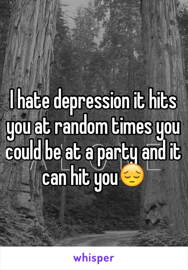 I hate depression it hits you at random times you could be at a party and it can hit you😔