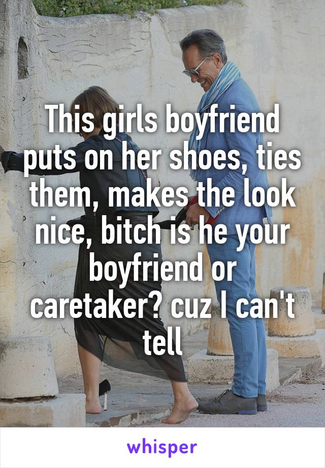 This girls boyfriend puts on her shoes, ties them, makes the look nice, bitch is he your boyfriend or caretaker? cuz I can't tell
