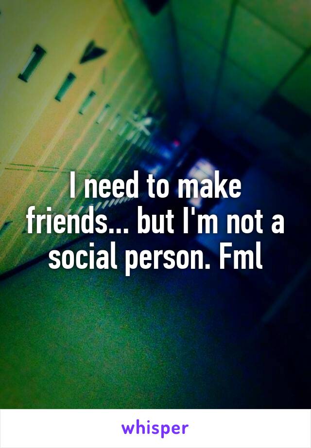 I need to make friends... but I'm not a social person. Fml