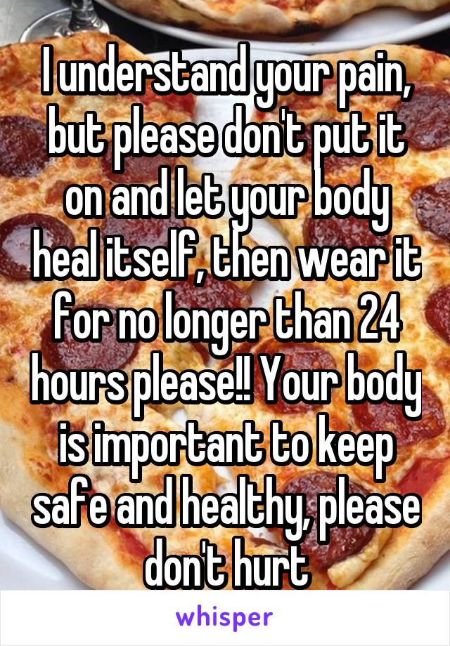 I understand your pain, but please don't put it on and let your body heal itself, then wear it for no longer than 24 hours please!! Your body is important to keep safe and healthy, please don't hurt
