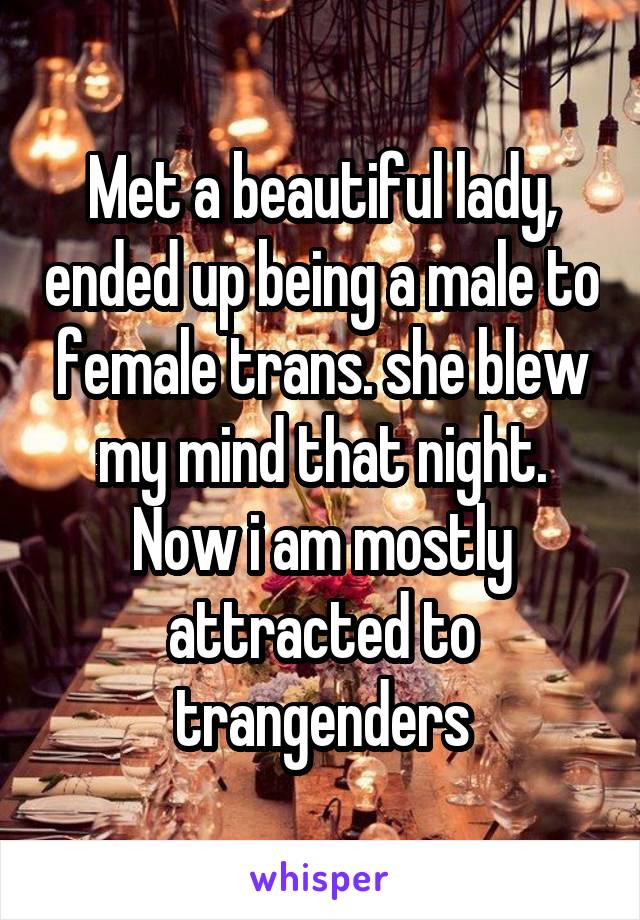 Met a beautiful lady, ended up being a male to female trans. she blew my mind that night. Now i am mostly attracted to trangenders