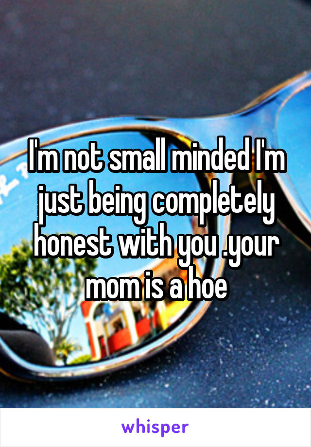 I'm not small minded I'm just being completely honest with you .your mom is a hoe