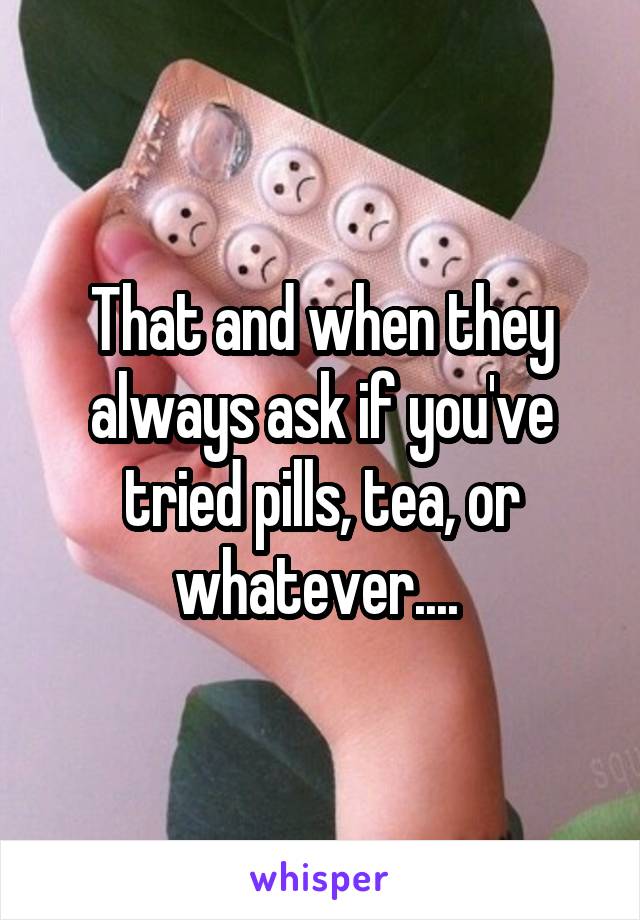 That and when they always ask if you've tried pills, tea, or whatever.... 