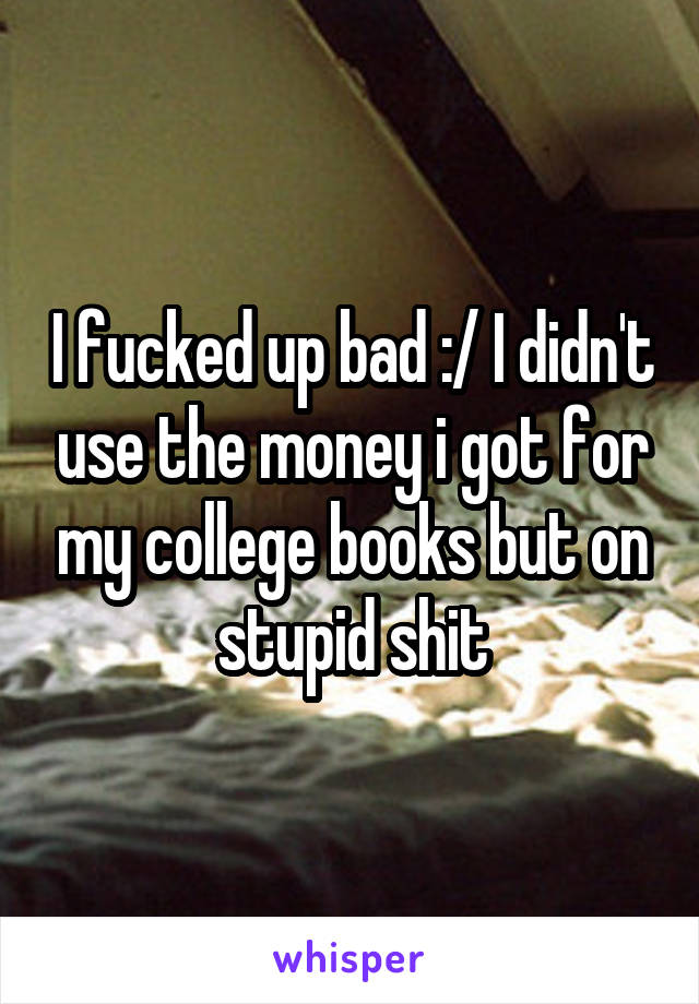 I fucked up bad :/ I didn't use the money i got for my college books but on stupid shit