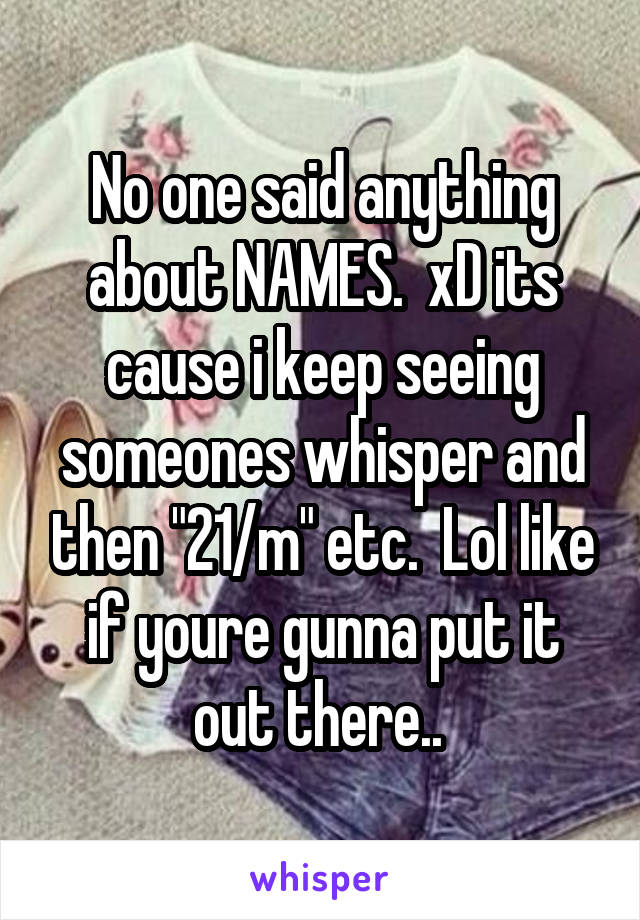 No one said anything about NAMES.  xD its cause i keep seeing someones whisper and then "21/m" etc.  Lol like if youre gunna put it out there.. 