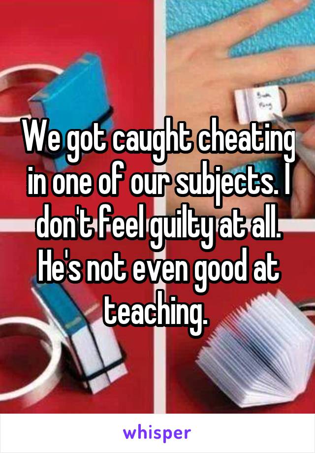 We got caught cheating in one of our subjects. I don't feel guilty at all. He's not even good at teaching. 