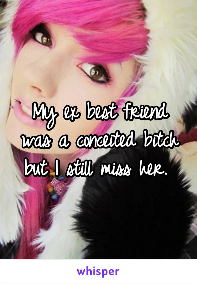 My ex best friend was a conceited bitch but I still miss her. 
