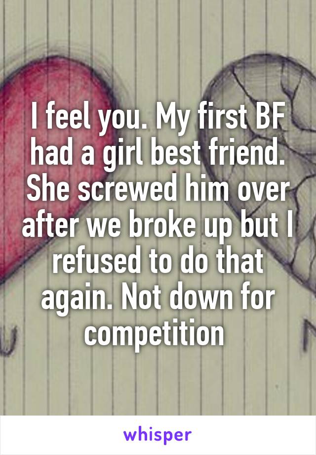 I feel you. My first BF had a girl best friend. She screwed him over after we broke up but I refused to do that again. Not down for competition 