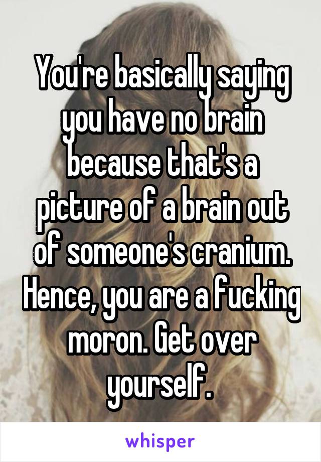 You're basically saying you have no brain because that's a picture of a brain out of someone's cranium. Hence, you are a fucking moron. Get over yourself. 