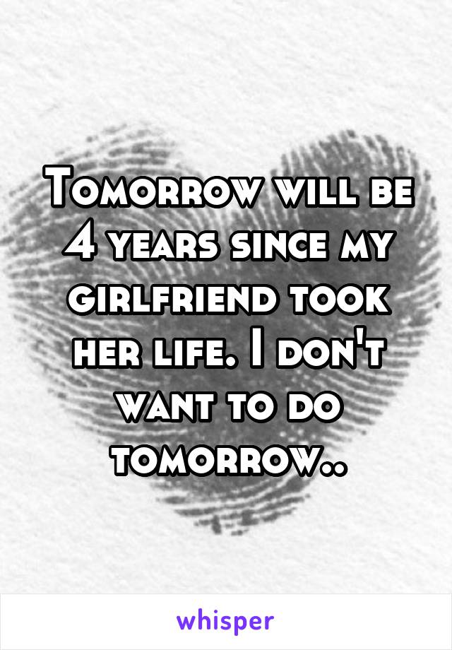 Tomorrow will be 4 years since my girlfriend took her life. I don't want to do tomorrow..