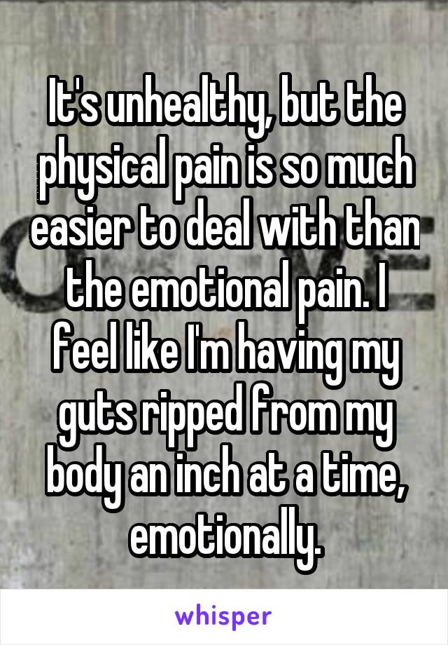 It's unhealthy, but the physical pain is so much easier to deal with than the emotional pain. I feel like I'm having my guts ripped from my body an inch at a time, emotionally.