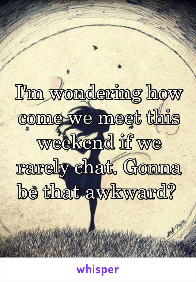 I'm wondering how come we meet this weekend if we rarely chat. Gonna be that awkward? 