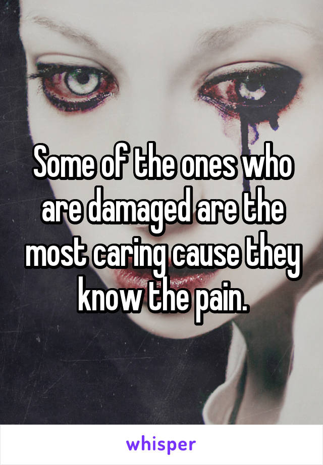 Some of the ones who are damaged are the most caring cause they know the pain.