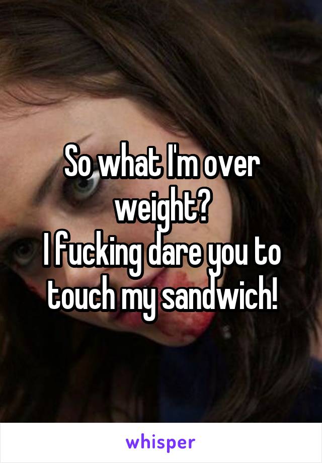 So what I'm over weight?
I fucking dare you to touch my sandwich!