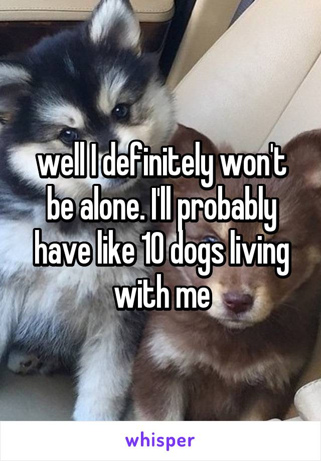 well I definitely won't be alone. I'll probably have like 10 dogs living with me