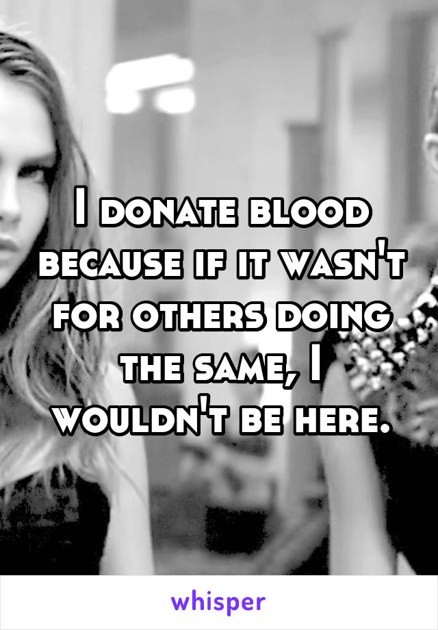 I donate blood because if it wasn't for others doing the same, I wouldn't be here.