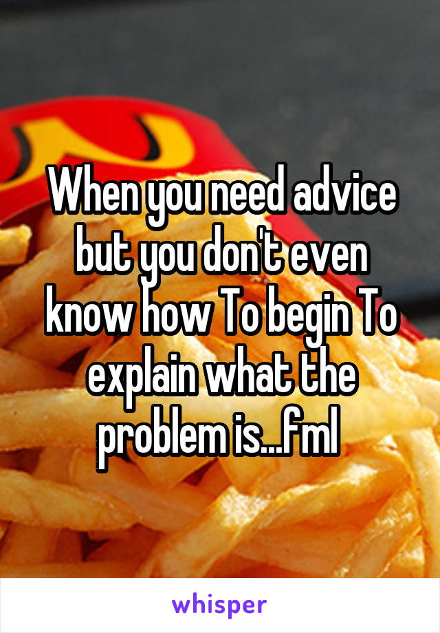 When you need advice but you don't even know how To begin To explain what the problem is...fml 