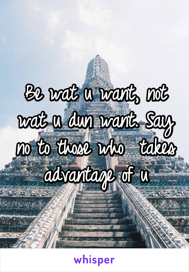 Be wat u want, not wat u dun want. Say no to those who  takes advantage of u