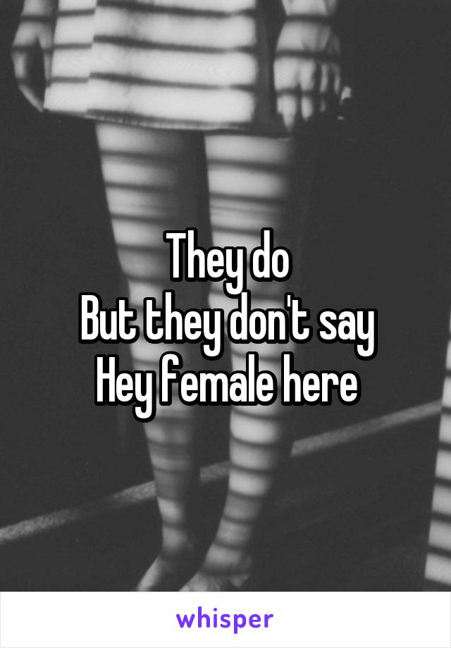 They do
But they don't say
Hey female here