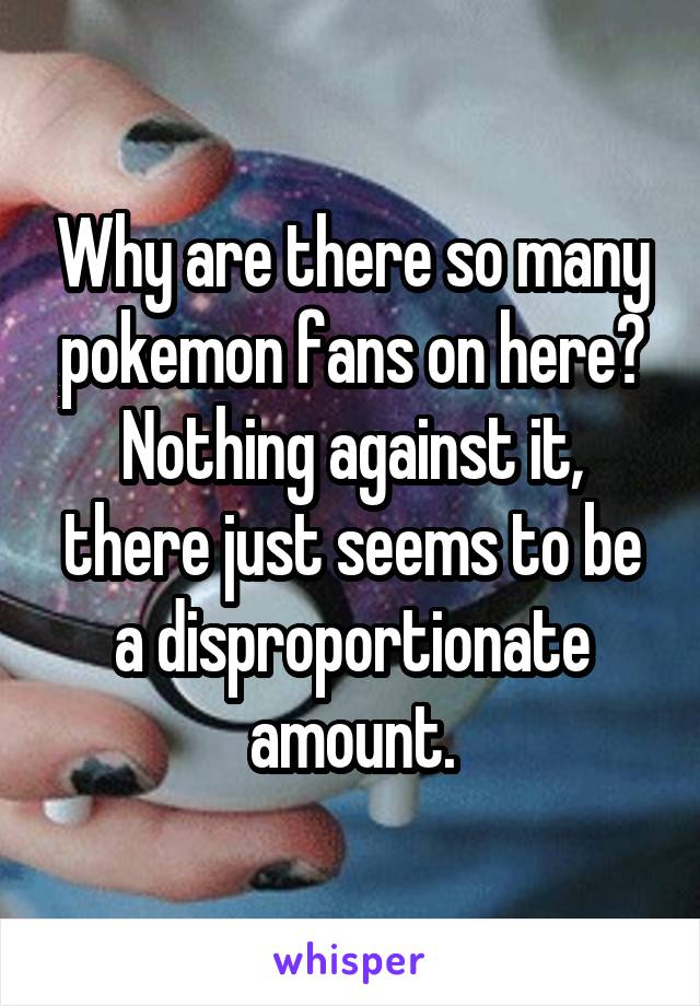 Why are there so many pokemon fans on here?
Nothing against it, there just seems to be a disproportionate amount.