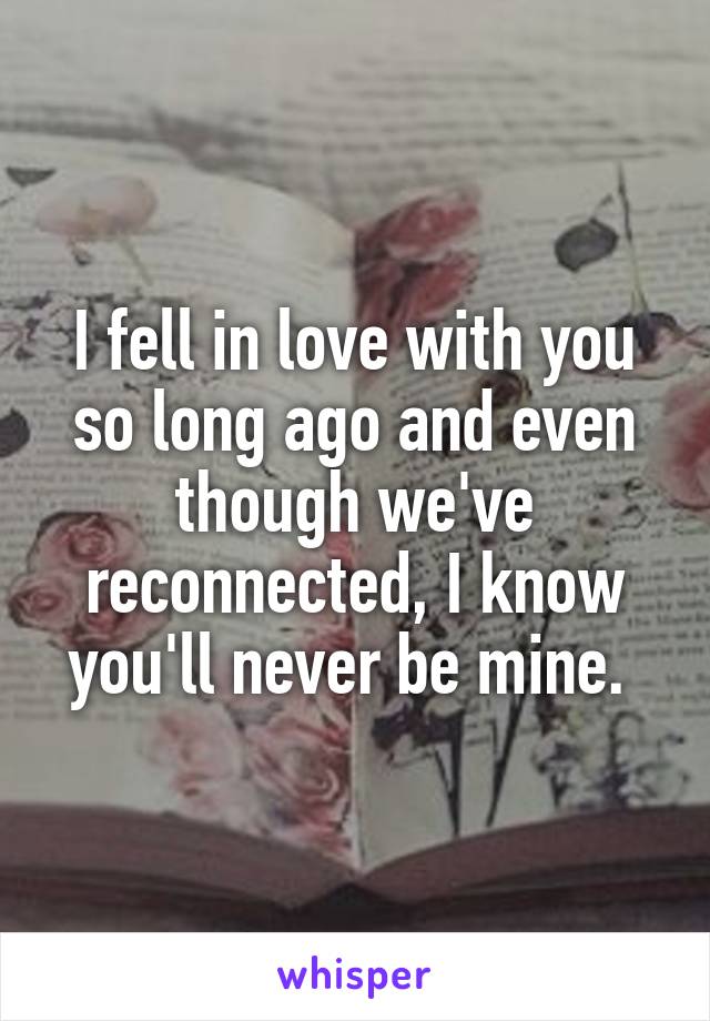 I fell in love with you so long ago and even though we've reconnected, I know you'll never be mine. 