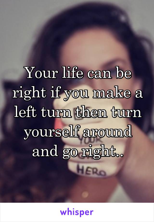 Your life can be right if you make a left turn then turn yourself around and go right..