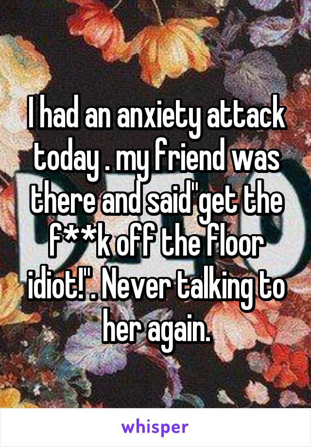 I had an anxiety attack today . my friend was there and said"get the f**k off the floor idiot!". Never talking to her again.