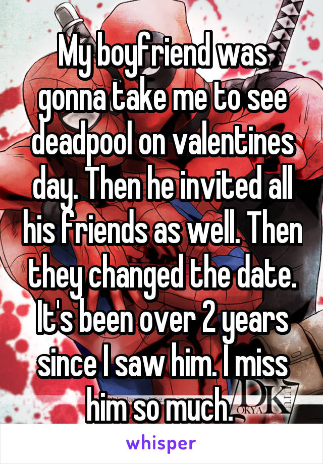 My boyfriend was gonna take me to see deadpool on valentines day. Then he invited all his friends as well. Then they changed the date. It's been over 2 years since I saw him. I miss him so much. 