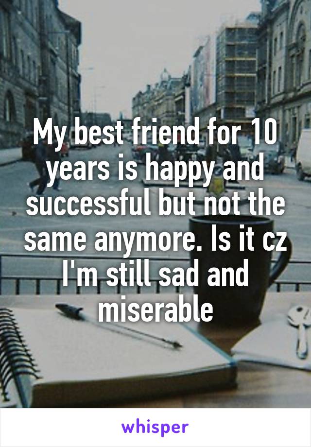 My best friend for 10 years is happy and successful but not the same anymore. Is it cz I'm still sad and miserable
