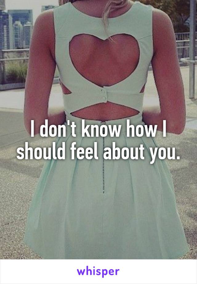 I don't know how I should feel about you.