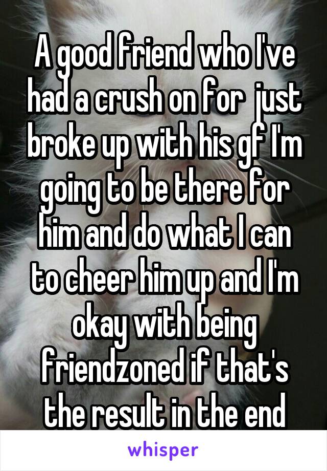 A good friend who I've had a crush on for  just broke up with his gf I'm going to be there for him and do what I can to cheer him up and I'm okay with being friendzoned if that's the result in the end