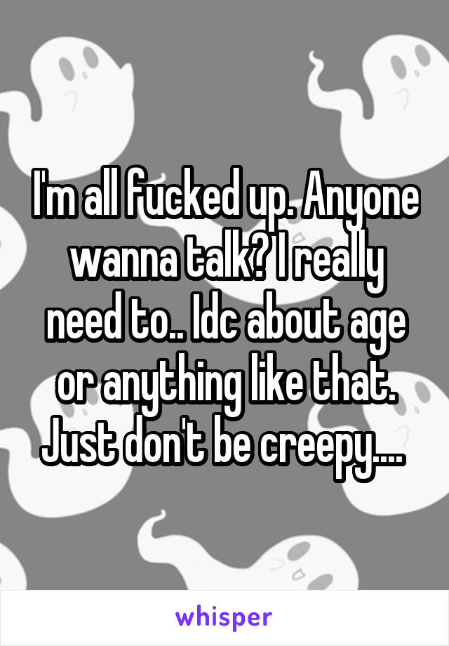 I'm all fucked up. Anyone wanna talk? I really need to.. Idc about age or anything like that. Just don't be creepy.... 