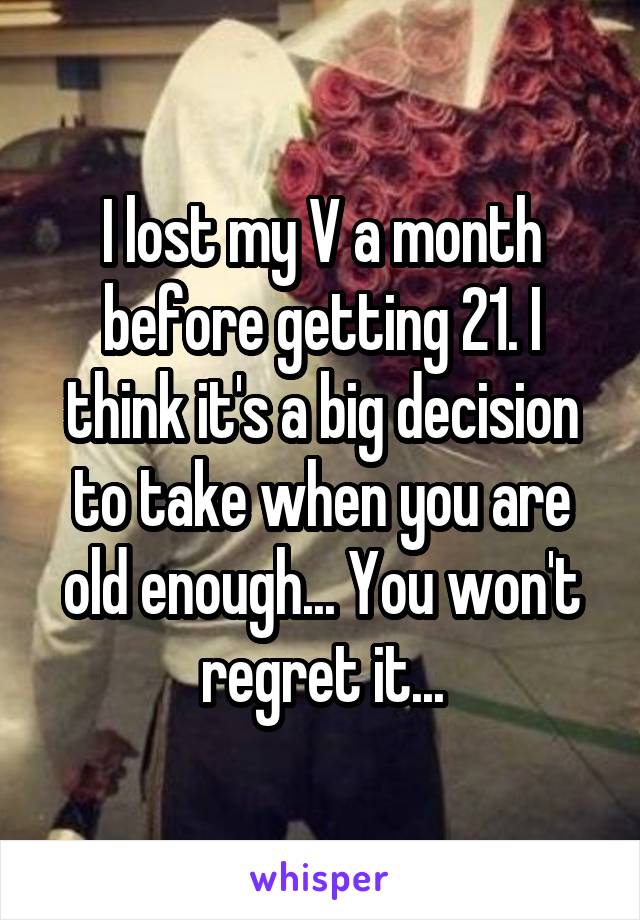 I lost my V a month before getting 21. I think it's a big decision to take when you are old enough... You won't regret it...