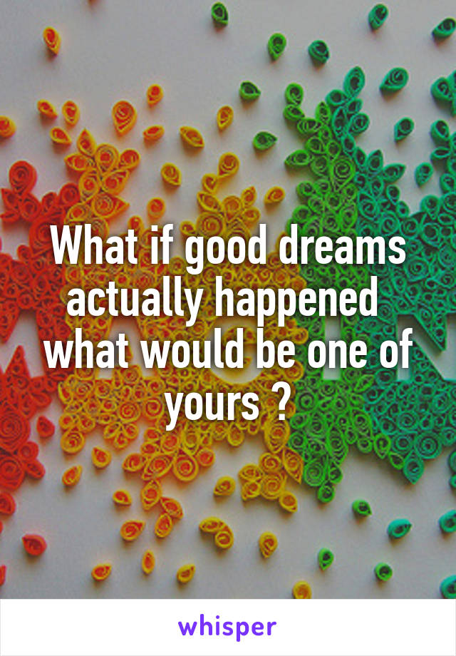 What if good dreams actually happened  what would be one of yours ?