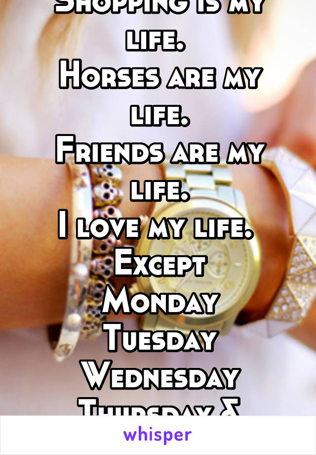 Shopping is my life. 
Horses are my life.
Friends are my life.
I love my life. 
Except
Monday
Tuesday
Wednesday
Thursday &
Friday 