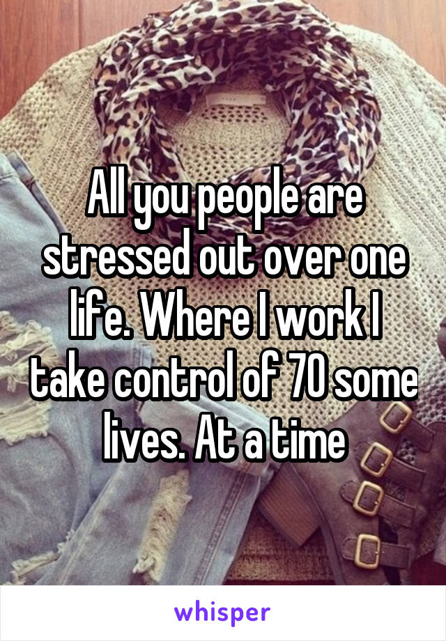 All you people are stressed out over one life. Where I work I take control of 70 some lives. At a time