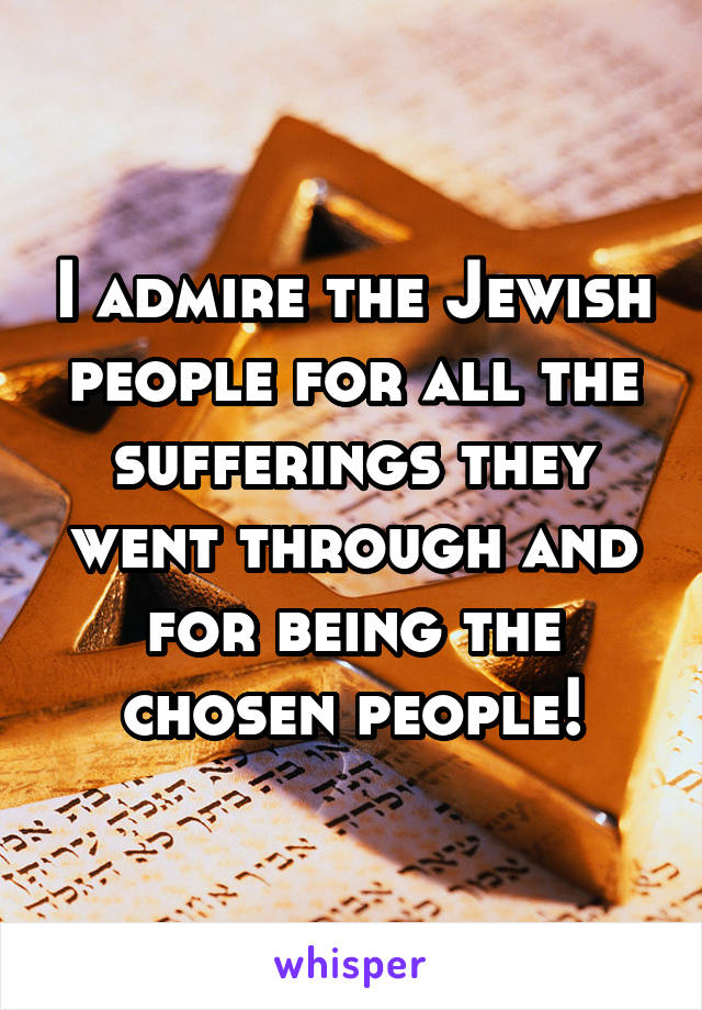 I admire the Jewish people for all the sufferings they went through and for being the chosen people!