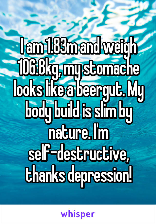I am 1.83m and weigh 106.8kg, my stomache looks like a beergut. My body build is slim by nature. I'm self-destructive, thanks depression!