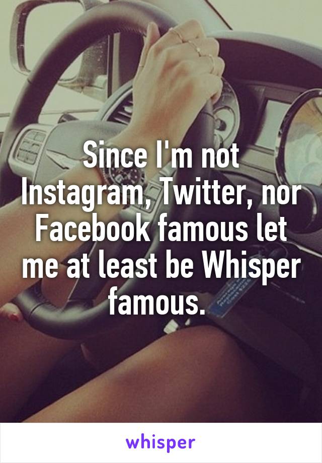 Since I'm not Instagram, Twitter, nor Facebook famous let me at least be Whisper famous. 