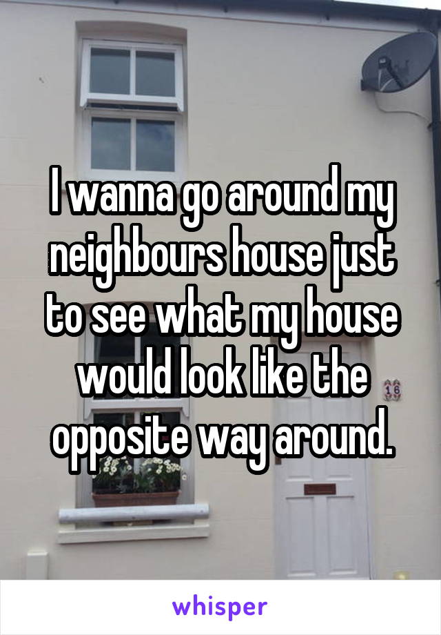 I wanna go around my neighbours house just to see what my house would look like the opposite way around.